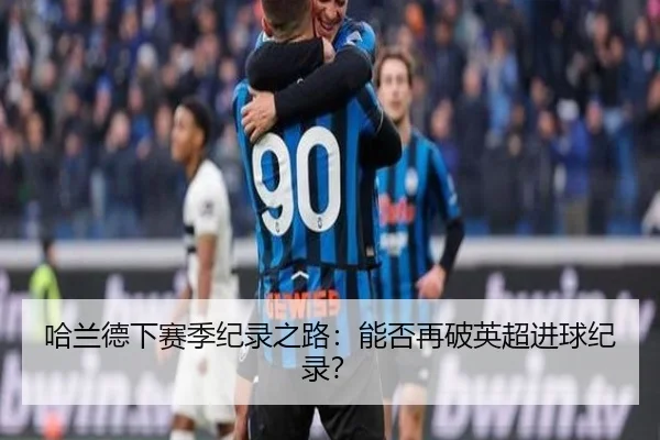 哈兰德下赛季纪录之路：能否再破英超进球纪录？